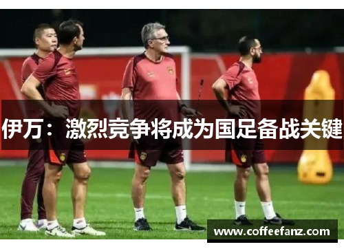 伊万：激烈竞争将成为国足备战关键